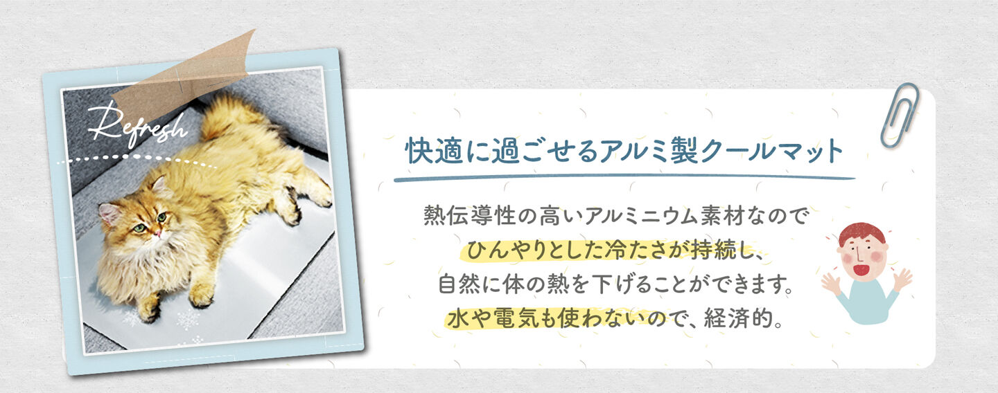 快適に過ごせるアルミ製クールマット 熱伝導性の高いアルミニウム素材なので ひんやりとした冷たさが持続し、 自然に体の熱を下げることができます。 水や電気も使わないので、経済的。
