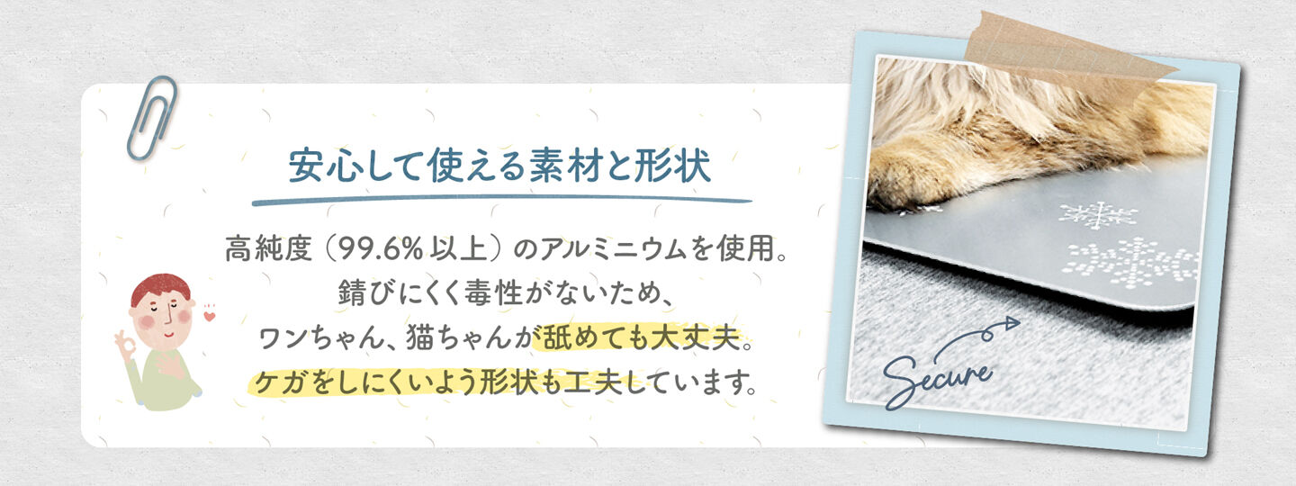 安心して使える素材と形状 高純度（99.6% 以上）のアルミニウムを使用。 錆びにくく毒性がないため、 ワンちゃん、猫ちゃんが舐めても大丈夫。 ケガをしにくいよう形状も工夫しています。