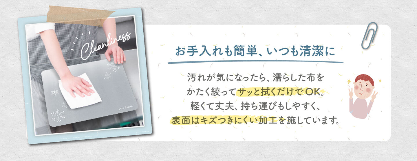 お手入れも簡単、いつも清潔に 汚れが気になったら、濡らした布を かたく絞ってサッと拭くだけでOK。 軽くて丈夫、持ち運びもしやすく、 表面はキズつきにくい加工を施しています。