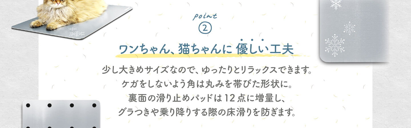 2.ワンちゃん、猫ちゃんに 優しい工夫 少し大きめサイズなので、ゆったりとリラックスできます。 ケガをしないよう角は丸みを帯びた形状に。 裏面の滑り止めパッドは12 点に増量し、 グラつきや乗り降りする際の床滑りを防ぎます。