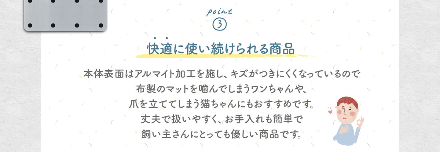 3.快適に使い続けられる商品 本体表面はアルマイト加工を施し、キズがつきにくくなっているので 布製のマットを噛んでしまうワンちゃんや、 爪を立ててしまう猫ちゃんにもおすすめです。 丈夫で扱いやすく、お手入れも簡単で 飼い主さんにとっても優しい商品です。